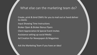 What else can the marketing team do?
Create, print & bind CMA’s for you to mail out or hand deliver
to clients
Input Showing Time Instructions
Broker Open & Broker Bonus Flyers
Client Appreciation & Special Event Invites
Assistance setting up social Media
Ad Creation for Newspapers & Magazines
Ask the Marketing Team if you have an idea!
 