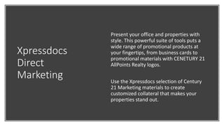 Xpressdocs
Direct
Marketing
Present your office and properties with
style. This powerful suite of tools puts a
wide range of promotional products at
your fingertips, from business cards to
promotional materials with CENETURY 21
AllPoints Realty logos.
Use the Xpressdocs selection of Century
21 Marketing materials to create
customized collateral that makes your
properties stand out.
 