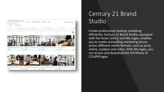 Century 21 Brand
Studio
Create professional-looking marketing
efficiently. Century 21 Brand Studio, equipped
with the Asset Library and My Logos, enables
you to create compelling marketing pieces
across different media formats, such as print,
online, outdoor and video. With My logos, you
can access and download the full library of
C21APR logos.
 