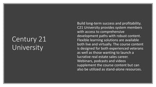 Century 21
University
Build long-term success and profitability.
C21 University provides system members
with access to comprehensive
development paths with robust content.
Flexible learning solutions are available
both live and virtually. The course content
is designed for both experienced veterans
as well as those wanting to launch a
lucrative real estate sales career.
Webinars, podcasts and videos
supplement the course content but can
also be utilized as stand-alone resources.
 