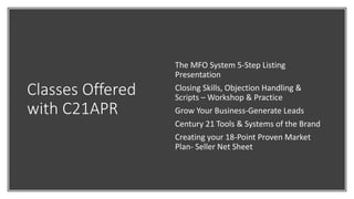 Classes Offered
with C21APR
The MFO System 5-Step Listing
Presentation
Closing Skills, Objection Handling &
Scripts – Workshop & Practice
Grow Your Business-Generate Leads
Century 21 Tools & Systems of the Brand
Creating your 18-Point Proven Market
Plan- Seller Net Sheet
 