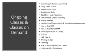 Ongoing
Classes &
Classes on
Demand
• Marketing Workshop- Mastermind
• Doing a Title Search
• Sales Contract Class
• Servicing the Seller
• Deep Dive- Lead Incubation
• Fine Homes & Estates Marketing
• Writing Ad Copy
• Handling Lead Opportunities & Open House Opportunities
• How to do a CMA
• How to do a Market CMA
• Servicing the Buyer to Closing
• Dotloop
• HUD How to
• Working Rentals
• Financing
• How to pull up Expired and FSBO’s
• Holding a Killer Open House
 