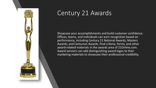 Century 21 Awards
Showcase your accomplishments and build customer confidence.
Offices, teams, and individuals can earn recognition based on
performance, including Century 21 National Awards, Masters
Awards, and Centurion Awards. Find criteria, forms, and other
award-related materials in the awards area of 21Online.com.
Award winners can add distinguishing award logos to their
marketing materials to showcase their professional credibility.
 