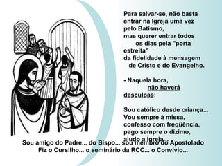 Para salvar-se, não basta entrar na Igreja uma vez  pelo Batismo, mas querer entrar todos  os dias pela "porta estreita"  da fidelidade à mensagem  de Cristo e do Evangelho. - Naquela hora,  não haverá desculpas :  Sou católico desde criança... Vou sempre à missa, confesso com freqüência, pago sempre o dízimo,  ajudo a Igreja...  Sou amigo do Padre... do Bispo... sou membro do Apostolado Fiz o Cursilho... o seminário da RCC... o Convívio... 