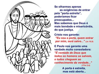 Se olharmos apenas  as exigências de entrar pela "porta estreita", poderíamos ficar preocupados...  Mas sabemos que Deus é mais bondade e misericórdia,  do que justiça. Cristo nos garante:  "Eu sou a porta, quem entrar por mim, será salvo..."  (Jo 10,9) E Paulo nos garante uma verdade muito consoladora: "É vontade de Deus que  todos os homens se salvem, e todos cheguem ao conhecimento da verdade..."  (1Tm 2,4) A porta é estreita,  mas está aberta... 