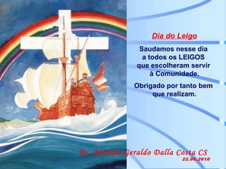 Dia do Leigo Saudamos nesse dia  a todos os LEIGOS  que escolheram servir  à Comunidade. Obrigado por tanto bem  que realizam. Pe. Antônio Geraldo Dalla Costa CS  22.08.2010 
