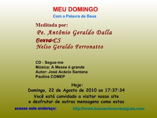 Meditada por: Pe. Antônio Geraldo Dalla Costa CS MEU DOMINGO Com a Palavra de Deus Hoje: Domingo, 22 de Agosto de 2010  as  17:37:15   Você está convidado a visitar nosso site  e desfrutar de outras mensagens como estas  acesse este endereço: http://www.buscandonovasaguas.com Ilustração: Nelso Geraldo Ferronatto CD : Segue-me Música: A Messe é grande Autor: José Acácio Santana  Paulina COMEP  