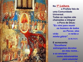 Na   1ª Leitura ,   o Profeta fala de uma Comunidade Universal. Todas as nações são chamadas a integrar  o Povo de Deus: "Eu virei para reunir  os homens de todos  os Povos; eles virão  e verão a minha glória".  (Is 66,18-21) E acrescenta:  "Escolherei  estrangeiros devotos  ao meu nome... e os enviarei  como missionários  para anunciar  a minha salvação". 