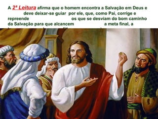A   2ª Leitura   afirma que o homem encontra a Salvação em Deus e  deve deixar-se guiar  por ele, que, como Pai, corrige e repreende  os que se desviam do bom caminho da Salvação para que alcancem  a meta final, a herança reservada a seus filhos.  (Hb 12,5-7.11-13 ) 
