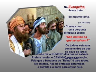 - Jesus não diz o NÚMERO dos que se salvam.  Prefere revelar o CAMINHO para a salvação.  Fala que o banquete do "Reino" é para todos. No entanto, não há entradas garantidas,  e estreita é a porta para entrar nele. No   Evangelho ,   Jesus trata  do mesmo tema.  (Lc 13,22-30) - Começa com  uma pergunta dirigida a Jesus: "São muitos os  que se salvam?" Os judeus estavam  convencidos de que  só povo de Israel  se salvaria... 