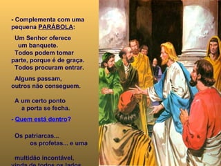 - Complementa com uma pequena  PARÁBOLA : Um Senhor oferece  um banquete.  Todos podem tomar parte, porque é de graça.  Todos procuram entrar.  Alguns passam,  outros não conseguem.  A um certo ponto  a porta se fecha. -  Quem está dentro ?   Os patriarcas...  os profetas... e uma  multidão incontável,  vinda de todos os lados...  