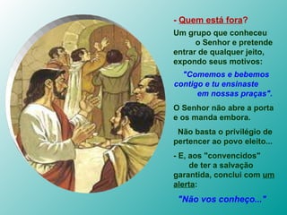 -  Quem está fora ?   Um grupo que conheceu  o Senhor e pretende entrar de qualquer jeito, expondo seus motivos: "Comemos e bebemos contigo e tu ensinaste  em nossas praças". O Senhor não abre a porta e os manda embora.  Não basta o privilégio de pertencer ao povo eleito... - E, aos "convencidos"  de ter a salvação garantida, conclui com  um alerta : "Não vos conheço..." 
