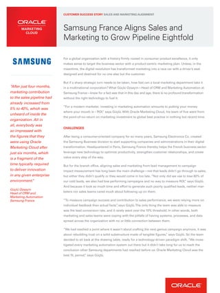 Samsung France Aligns Sales and
Marketing to Grow Pipeline Eightfold
For a global organization with a history firmly rooted in consumer product excellence, it only
makes sense to target the business sector with a product-centric marketing plan. Unless, in the
meantime, the digital revolution has transformed marketing into a race car with a driver’s seat
designed and destined for no one else but the customer.
But if a sharp strategic turn needs to be taken, how fast can a local marketing department take it
in a multinational corporation? What Güçlü Ozsayin—Head of CRM and Marketing Automation at
Samsung France—knew for a fact was that in this day and age, there is no profound transformation
without the right technology to fuel it.
“For a modern marketer, investing in marketing automation amounts to putting your money
where your mouth is – ROI,” says Güçlü. With Oracle Marketing Cloud, his team of five went from
the point-of-no-return on marketing investment to global best practice in nothing but record time.
CHALLENGES
After being a consumer-oriented company for so many years, Samsung Electronics Co. created
the Samsung Business division to start supporting companies and administrations in their digital
transformation. Headquartered in Paris, Samsung France thereby helps the French business sector
leverage new technology to optimize productivity, strengthen customer relationships, and create
value every step of the way.
But for the branch office, aligning sales and marketing from lead management to campaign
impact measurement has long been the main challenge—not that leads didn’t go through to sales,
but either they didn’t qualify or they would come in too late. “Not only did we use to lose 80% of
our cold leads, we also had low performing campaigns and no way to measure ROI,” says Güçlü.
And because it took so much time and effort to generate such poorly qualified leads, neither mar-
keters nor sales teams cared much about following up on them.
“To measure campaign success and contribution to sales performance, we were relying more on
individual feedback than actual facts”, says Güçlü.The only thing the team was able to measure
was the lead conversion rate, and it rarely went over the 10% threshold. In other words, both
marketing and sales teams were coping with the pitfalls of having systems, processes, and data
spread across the organization with no or little connection between them.
“We had reached a point where it wasn’t about crafting the next genius campaign anymore, it was
about rebuilding trust on a solid substructure made of tangible figures,” says Güçlü. So the team
decided to sit back at the drawing table, ready for a technology-driven paradigm shift. “We inves-
tigated every marketing automation system out there but it didn’t take long for us to reach the
conclusion other Samsung departments had reached before us: Oracle Marketing Cloud was the
best fit, period,” says Güçlü.
CUSTOMER SUCCESS STORY SALES AND MARKETING ALIGNMENT
“After just four months,
marketing contribution
to the sales pipeline had
already increased from
5% to 40%, which was
unheard of inside the
organization. All in
all, everybody was
so impressed with
the figures that they
were using Oracle
Marketing Cloud after
just six months, which
is a fragment of the
time typically required
to deliver innovation
in any given enterprise
environment.”
Güçlü Ozsayin
Head of CRM and
Marketing Automation
Samsung France
 
