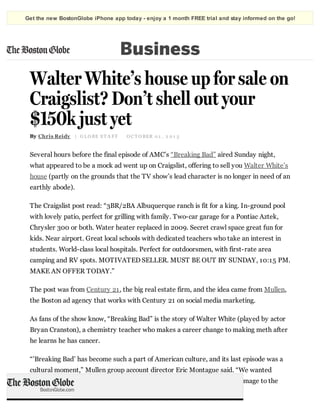 Get the new BostonGlobe iPhone app today - enjoy a 1 month FREE trial and stay informed on the go!

Business

Walter White’s house up for sale on
Craigslist? Don’t shell out your
$150k just yet
By Chris Reidy | G L O BE S T A F F

O C T O BER 0 1 , 2 0 1 3

Several hours before the final episode of AMC’s “Breaking Bad” aired Sunday night,
what appeared to be a mock ad went up on Craigslist, offering to sell you Walter White’s
house (partly on the grounds that the TV show’s lead character is no longer in need of an
earthly abode).
The Craigslist post read: “3BR/2BA Albuquerque ranch is fit for a king. In-ground pool
with lovely patio, perfect for grilling with family. Two-car garage for a Pontiac Aztek,
Chrysler 300 or both. Water heater replaced in 2009. Secret crawl space great fun for
kids. Near airport. Great local schools with dedicated teachers who take an interest in
students. World-class local hospitals. Perfect for outdoorsmen, with first-rate area
camping and RV spots. MOTIVATED SELLER. MUST BE OUT BY SUNDAY, 10:15 PM.
MAKE AN OFFER TODAY.”
The post was from Century 21, the big real estate firm, and the idea came from Mullen,
the Boston ad agency that works with Century 21 on social media marketing.
As fans of the show know, “Breaking Bad” is the story of Walter White (played by actor
Bryan Cranston), a chemistry teacher who makes a career change to making meth after
he learns he has cancer.
“’Breaking Bad’ has become such a part of American culture, and its last episode was a
cultural moment,” Mullen group account director Eric Montague said. “We wanted
Century 21 to be part of that conversation in a relevant way that paid homage to the
show.”

 