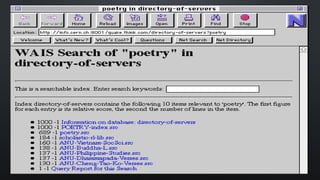 Es un servicio de búsqueda que permite
encontrar texto dentro de los archivos, no
solamente por título o texto explicativo, sino
por contenido. Las búsquedas se realizan
en base a índices que construyen sobre la
base de la información de su los propios
servidores y punteros a otros servidores de
información.
WAIS (Wide Area Information Server):
 