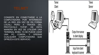 TELNET
CONSISTE EN CONECTARSE A LA
COMPUTADORA POR INTERMEDIO
DE LA RED (EN VEZ DE EN FORMA
LOCAL) PERO A TRAVÉS DEL
PROTOCOLO TCP/IP. DE ESTA
MANERA EN VEZ DE UTILIZAR UNA
TERMINAL BOBA, YA SE PUEDE USAR
UNA PC COMÚN, Y OPERAR
CUALQUIER COMPUTADORA QUE
OFREZCA ESTE SERVICIO.
 