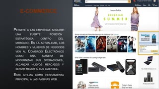 E-COMMERCE
PERMITE A LAS EMPRESAS ADQUIRIR
UNA FUERTE POSICIÓN
ESTRATÉGICA DENTRO DEL
MERCADO. EN LA ACTUALIDAD, LOS
HOMBRES Y MUJERES DE NEGOCIOS
VEN AL COMERCIO ELECTRÓNICO
COMO UNA MANERA DE
MODERNIZAR SUS OPERACIONES,
ALCANZAR NUEVOS MERCADOS Y
SERVIR MEJOR A SUS CLIENTES.
ESTE UTILIZA COMO HERRAMIENTA
PRINCIPAL A LAS PAGINAS WEB
 
