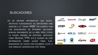 BUSCADORES
ES UN SISTEMA INFORMÁTICO QUE BUSCA
ARCHIVOS ALMACENADOS EN SERVIDORES WEB
GRACIAS A LA “ARAÑA WEB” UN EJEMPLO SON
LOS BUSCADORES DE INTERNET (ALGUNOS
BUSCAN ÚNICAMENTE EN LA WEB, PERO OTROS
LO HACEN ADEMÁS EN NOTICIAS, SERVICIOS
COMO GOPHER, FTP, ETC.) CUANDO SE PIDE
INFORMACIÓN SOBRE ALGÚN TEMA. LAS
BÚSQUEDAS SE HACEN CON PALABRAS CLAVE O
CON ÁRBOLES JERÁRQUICOS POR TEMAS
 