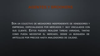 AGENTES Y BROOKERS
SON UN COLECTIVO DE MEDIADORES INDEPENDIENTE DE VENDEDORES Y
EMPRESAS, ESPECIALIZADOS POR MERCADOS Y MUY VINCULADOS CON
SUS CLIENTE. ESTOS PUEDEN REALIZAR TAREAS VARIADAS, TANTAS
COMO PUEDA NECESITAR EL MERCADO, DESDE LA BÚSQUEDA DE
ARTÍCULOS POR PRECIOS HASTA ANALIZADORES DE CALIDAD.
 