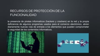 RECURSOS DE PROTECCIÓN DE LA
FUNCIONALIDAD
la presencia de piratas informaticos (hackers y crackers) en la red y la propia
deficiencia de algunos programas usados para el comercio electrónico, abren
diariamente nuevas vías de entrada a los elementos que pueden comprometer
la seguridad de los contenidos informaticos.
 