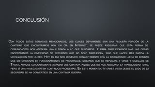 CONCLUSIÓN
CON TODOS ESTOS SERVICIOS MENCIONADOS, LOS CUALES OBVIAMENTE SON UNA PEQUEÑA PORCIÓN DE LA
CANTIDAD QUE ENCONTRAMOS HOY EN DÍA EN INTERNET, SE PUEDE ASEGURAR QUE ESTA FORMA DE
COMUNICACIÓN NOS ASEGURA UNA LLEGADA A LO QUE BUSCAMOS. Y PARA SIMPLIFICARNOS MAS LAS COSAS
ENCONTRAMOS LA DIVERSIDAD DE RECURSOS QUE NO SOLO SIMPLIFICAN, SINO QUE HACEN MÁS RÁPIDA LA
MOVILIZACIÓN POR LA RED. HOY EN DÍA NOS MOVEMOS CONJUNTAMENTE CON LA INSEGURIDAD LLENA DE BOMBAS
QUE DISTORSIONAN EN FUNCIONAMIENTO DE PROGRAMAS, GUSANOS QUE SE REPLICAN, Y VIRUS Y CABALLOS DE
TROYA, AUNQUE CONJUNTAMENTE AVANZAN LOS CONTRAATAQUES QUE NO NOS ASEGURAN LA TRANQUILIDAD TOTAL
PERO SÍ UNA NAVEGACIÓN SIN CONTINUOS PROBLEMAS. EN ESTE MOMENTO, INTERNET VISTO DESDE EL LADO DE LA
SEGURIDAD SE HA CONVERTIDO EN UNA CONTINUA GUERRA.
 