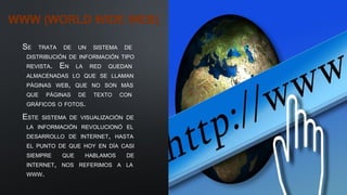 WWW (WORLD WIDE WEB)
SE TRATA DE UN SISTEMA DE
DISTRIBUCIÓN DE INFORMACIÓN TIPO
REVISTA. EN LA RED QUEDAN
ALMACENADAS LO QUE SE LLAMAN
PÁGINAS WEB, QUE NO SON MÁS
QUE PÁGINAS DE TEXTO CON
GRÁFICOS O FOTOS.
ESTE SISTEMA DE VISUALIZACIÓN DE
LA INFORMACIÓN REVOLUCIONÓ EL
DESARROLLO DE INTERNET, HASTA
EL PUNTO DE QUE HOY EN DÍA CASI
SIEMPRE QUE HABLAMOS DE
INTERNET, NOS REFERIMOS A LA
WWW.
 
