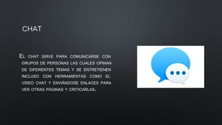 CHAT
EL CHAT SIRVE PARA COMUNICARSE CON
GRUPOS DE PERSONAS LAS CUALES OPINAN
DE DIFERENTES TEMAS Y SE ENTRETIENEN
INCLUSO CON HERRAMIENTAS COMO EL
VIDEO CHAT Y ENVIÁNDOSE ENLACES PARA
VER OTRAS PÁGINAS Y CRITICARLAS.
 