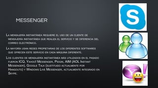 MESSENGER
LA MENSAJERÍA INSTANTÁNEA REQUIERE EL USO DE UN CLIENTE DE
MENSAJERÍA INSTANTÁNEA QUE REALIZA EL SERVICIO Y SE DIFERENCIA DEL
CORREO ELECTRÓNICO.
LA MAYORÍA USAN REDES PROPIETARIAS DE LOS DIFERENTES SOFTWARES
QUE OFRECEN ESTE SERVICIO EN CADA MÁQUINA DIFERENTE.
LOS CLIENTES DE MENSAJERÍA INSTANTÁNEA MÁS UTILIZADOS EN EL PASADO
FUERON ICQ, YAHOO! MESSENGER, PIDGIN, AIM (AOL INSTANT
MESSENGER), GOOGLE TALK (SUSTITUIDO ACTUALMENTE POR
HANGOUTS) Y WINDOWS LIVE MESSENGER, ACTUALMENTE INTEGRADO EN
SKYPE.
 