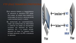 FTP (FILE TRANSFER PROTOCOL)
ESTE SERVICIO PERMITE LA TRANSFERENCIA
DE ARCHIVOS AL SERVIDOR FTP DESDE
ESTE MISMO, SE DISEÑÓ PARA PERMITIR EL
INTERCAMBIO DE DATOS O ARCHIVOS ENTRE
COMPUTADORAS (HOST) Y CLIENTE.
SU ESTRUCTURA ES CLIENTE/SERVIDOR,
POSEE UNA ESTRUCTURA DE DIRECTORIOS
O CARPETAS EN DONDE SE ENCUENTRAN
ALOJADOS LOS ARCHIVOS DE TEXTO,
GRÁFICOS, ETC. Y EL CLIENTE ACCEDE
MEDIANTE UN CANAL DE COMANDO PARA
EXTRAER ARCHIVOS A SU PC O ENVIARLOS
AL SERVIDOR.
 