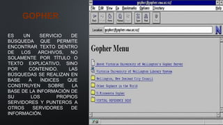 GOPHER
ES UN SERVICIO DE
BÚSQUEDA QUE PERMITE
ENCONTRAR TEXTO DENTRO
DE LOS ARCHIVOS, NO
SOLAMENTE POR TÍTULO O
TEXTO EXPLICATIVO, SINO
POR CONTENIDO. LAS
BÚSQUEDAS SE REALIZAN EN
BASE A ÍNDICES QUE
CONSTRUYEN SOBRE LA
BASE DE LA INFORMACIÓN DE
SU LOS PROPIOS
SERVIDORES Y PUNTEROS A
OTROS SERVIDORES DE
INFORMACIÓN.
 