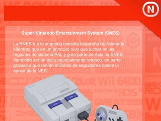 Super Nintendo Entertainment System (SNES)
La SNES fue la segunda consola hogareña de Nintendo.
Mientras que en un principio tuvo que luchar en las
regiones de sistema PAL y gran parte de Asia, la SNES
demostró ser un éxito mundialmente rotundo, en parte
gracias a que tenían millones de seguidores desde la
época de la NES.
 