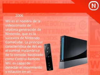2006
Wii es el nombre de la
videoconsola de
séptima generación de
Nintendo, que es la
sucesora de Nintendo
GameCube. La principal
característica de Wii es
el control inalámbrico
de la consola, bautizado
como Control Remoto
Wii. es capaz de
detectar el movimiento
y rotación en un
 