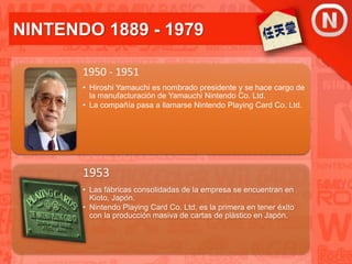 NINTENDO 1889 - 1979
1950 - 1951
• Hiroshi Yamauchi es nombrado presidente y se hace cargo de
la manufacturación de Yamauchi Nintendo Co. Ltd.
• La compañía pasa a llamarse Nintendo Playing Card Co. Ltd.
1953
• Las fábricas consolidadas de la empresa se encuentran en
Kioto, Japón.
• Nintendo Playing Card Co. Ltd. es la primera en tener éxito
con la producción masiva de cartas de plástico en Japón.
 