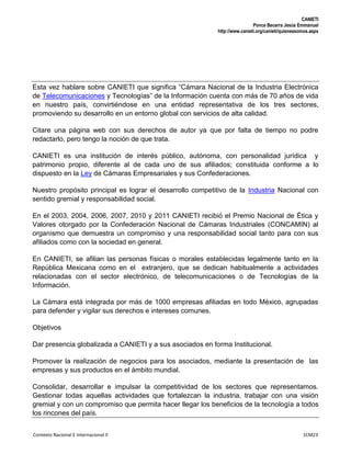 CANIETI
Ponce Becerra Jesús Emmanuel
http://www.canieti.org/canieti/quienessomos.aspx
Contexto Nacional E Internacional II 1CM23
Esta vez hablare sobre CANIETI que significa “Cámara Nacional de la Industria Electrónica
de Telecomunicaciones y Tecnologías” de la Información cuenta con más de 70 años de vida
en nuestro país, convirtiéndose en una entidad representativa de los tres sectores,
promoviendo su desarrollo en un entorno global con servicios de alta calidad.
Citare una página web con sus derechos de autor ya que por falta de tiempo no podre
redactarlo, pero tengo la noción de que trata.
CANIETI es una institución de interés público, autónoma, con personalidad jurídica y
patrimonio propio, diferente al de cada uno de sus afiliados; constituida conforme a lo
dispuesto en la Ley de Cámaras Empresariales y sus Confederaciones.
Nuestro propósito principal es lograr el desarrollo competitivo de la Industria Nacional con
sentido gremial y responsabilidad social.
En el 2003, 2004, 2006, 2007, 2010 y 2011 CANIETI recibió el Premio Nacional de Ética y
Valores otorgado por la Confederación Nacional de Cámaras Industriales (CONCAMIN) al
organismo que demuestra un compromiso y una responsabilidad social tanto para con sus
afiliados como con la sociedad en general.
En CANIETI, se afilian las personas físicas o morales establecidas legalmente tanto en la
República Mexicana como en el extranjero, que se dedican habitualmente a actividades
relacionadas con el sector electrónico, de telecomunicaciones o de Tecnologías de la
Información.
La Cámara está integrada por más de 1000 empresas afiliadas en todo México, agrupadas
para defender y vigilar sus derechos e intereses comunes.
Objetivos
Dar presencia globalizada a CANIETI y a sus asociados en forma Institucional.
Promover la realización de negocios para los asociados, mediante la presentación de las
empresas y sus productos en el ámbito mundial.
Consolidar, desarrollar e impulsar la competitividad de los sectores que representamos.
Gestionar todas aquellas actividades que fortalezcan la industria, trabajar con una visión
gremial y con un compromiso que permita hacer llegar los beneficios de la tecnología a todos
los rincones del país.
 