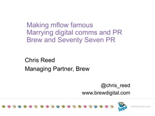TITLE TO GO HEREAdditional detailsDate Making mflow famous Marrying digital comms and PR Brew and Seventy Seven PR Chris Reed Managing Partner, Brew @chris_reed www.brewdigital.com 