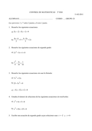 CONTROL DE MATEMÁTICAS        3º ESO
                                                                                    11-02-2011

ALUMNA/O:………………………………………………                                    CURSO: …. GRUPO: D

Los ejercicios 1 y 7 valen 2 puntos, el resto 1 punto.

1. Resuelve las siguientes ecuaciones:

   a) 3( x − 2) − 5( x − 1) = 9


        4x − 6      6 − 9x
   b)          +5 =        + 2x
          2            3


2. Resuelve las siguientes ecuaciones de segundo grado:

   a) 2 x 2 − 5 x + 1 = 0




        x 2 3x 1
   b)      −  =
         4 16 16



3. Resuelve las siguientes ecuaciones sin usar la fórmula:

   a) 7 x 2 = 13 x

   b) 25 − 5 x 2 = 0


   c) − 3( x − 3)( x + 1) = 0


4. Estudia el número de soluciones de las siguientes ecuaciones sin resolverlas:

   a) x 2 + 4 x + 5 = 0


   b) x 2 + 10 x + 25 = 0


5. Escribe una ecuación de segundo grado cuyas soluciones sean x = −2 y x = 6
 