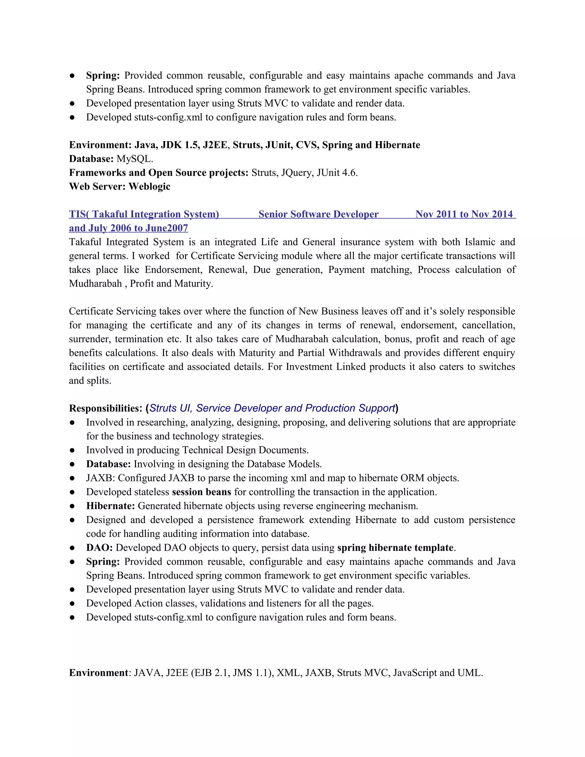 ● Spring: Provided common reusable, configurable and easy maintains apache commands and Java
Spring Beans. Introduced spring common framework to get environment specific variables.
● Developed presentation layer using Struts MVC to validate and render data.
● Developed stuts-config.xml to configure navigation rules and form beans.
Environment: Java, JDK 1.5, J2EE, Struts, JUnit, CVS, Spring and Hibernate
Database: MySQL.
Frameworks and Open Source projects: Struts, JQuery, JUnit 4.6.
Web Server: Weblogic
TIS( Takaful Integration System) Senior Software Developer Nov 2011 to Nov 2014
and July 2006 to June2007
Takaful Integrated System is an integrated Life and General insurance system with both Islamic and
general terms. I worked for Certificate Servicing module where all the major certificate transactions will
takes place like Endorsement, Renewal, Due generation, Payment matching, Process calculation of
Mudharabah , Profit and Maturity.
Certificate Servicing takes over where the function of New Business leaves off and it’s solely responsible
for managing the certificate and any of its changes in terms of renewal, endorsement, cancellation,
surrender, termination etc. It also takes care of Mudharabah calculation, bonus, profit and reach of age
benefits calculations. It also deals with Maturity and Partial Withdrawals and provides different enquiry
facilities on certificate and associated details. For Investment Linked products it also caters to switches
and splits.
Responsibilities: (Struts UI, Service Developer and Production Support)
● Involved in researching, analyzing, designing, proposing, and delivering solutions that are appropriate
for the business and technology strategies.
● Involved in producing Technical Design Documents.
● Database: Involving in designing the Database Models.
● JAXB: Configured JAXB to parse the incoming xml and map to hibernate ORM objects.
● Developed stateless session beans for controlling the transaction in the application.
● Hibernate: Generated hibernate objects using reverse engineering mechanism.
● Designed and developed a persistence framework extending Hibernate to add custom persistence
code for handling auditing information into database.
● DAO: Developed DAO objects to query, persist data using spring hibernate template.
● Spring: Provided common reusable, configurable and easy maintains apache commands and Java
Spring Beans. Introduced spring common framework to get environment specific variables.
● Developed presentation layer using Struts MVC to validate and render data.
● Developed Action classes, validations and listeners for all the pages.
● Developed stuts-config.xml to configure navigation rules and form beans.
Environment: JAVA, J2EE (EJB 2.1, JMS 1.1), XML, JAXB, Struts MVC, JavaScript and UML.
 