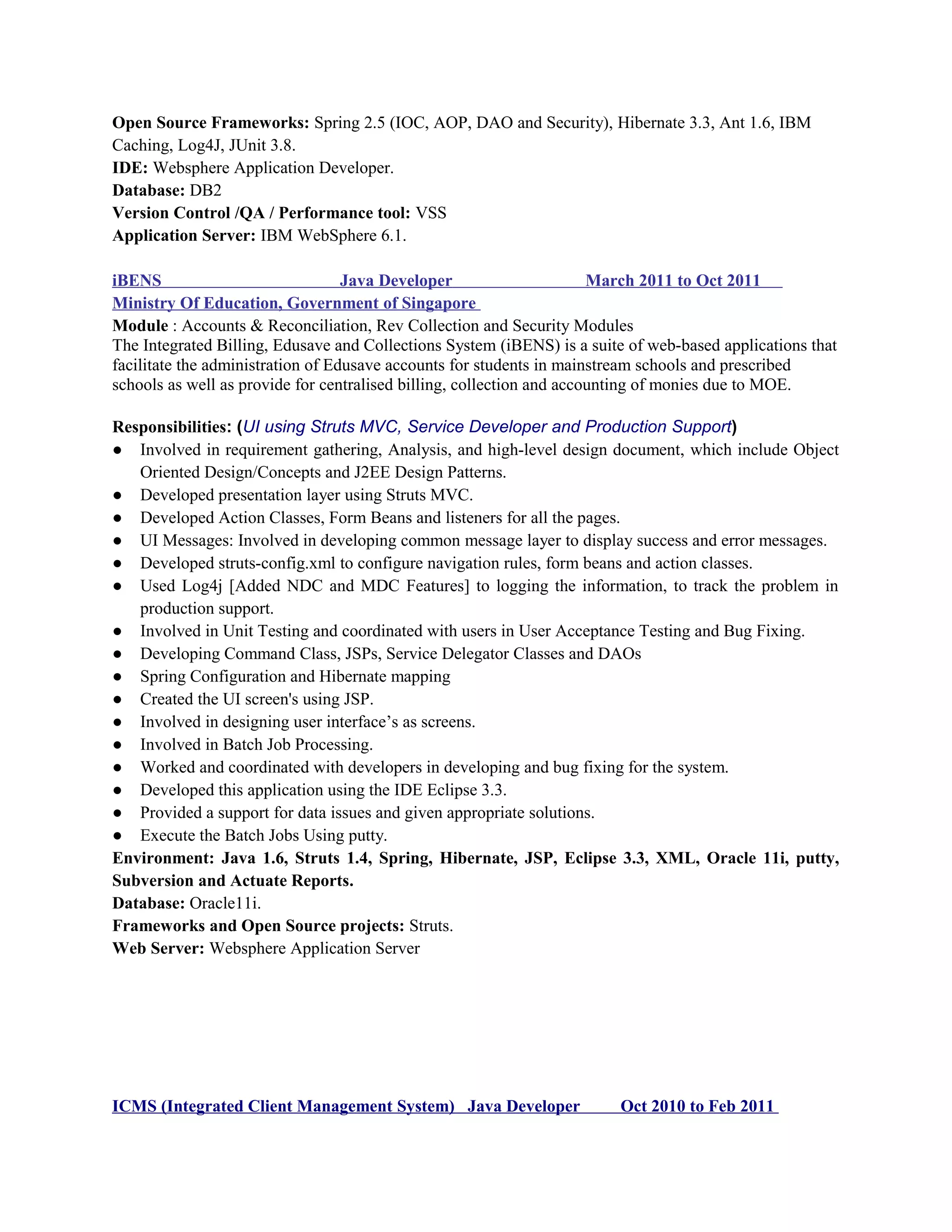 Open Source Frameworks: Spring 2.5 (IOC, AOP, DAO and Security), Hibernate 3.3, Ant 1.6, IBM
Caching, Log4J, JUnit 3.8.
IDE: Websphere Application Developer.
Database: DB2
Version Control /QA / Performance tool: VSS
Application Server: IBM WebSphere 6.1.
iBENS Java Developer March 2011 to Oct 2011
Ministry Of Education, Government of Singapore
Module : Accounts & Reconciliation, Rev Collection and Security Modules
The Integrated Billing, Edusave and Collections System (iBENS) is a suite of web-based applications that
facilitate the administration of Edusave accounts for students in mainstream schools and prescribed
schools as well as provide for centralised billing, collection and accounting of monies due to MOE.
Responsibilities: (UI using Struts MVC, Service Developer and Production Support)
● Involved in requirement gathering, Analysis, and high-level design document, which include Object
Oriented Design/Concepts and J2EE Design Patterns.
● Developed presentation layer using Struts MVC.
● Developed Action Classes, Form Beans and listeners for all the pages.
● UI Messages: Involved in developing common message layer to display success and error messages.
● Developed struts-config.xml to configure navigation rules, form beans and action classes.
● Used Log4j [Added NDC and MDC Features] to logging the information, to track the problem in
production support.
● Involved in Unit Testing and coordinated with users in User Acceptance Testing and Bug Fixing.
● Developing Command Class, JSPs, Service Delegator Classes and DAOs
● Spring Configuration and Hibernate mapping
● Created the UI screen's using JSP.
● Involved in designing user interface’s as screens.
● Involved in Batch Job Processing.
● Worked and coordinated with developers in developing and bug fixing for the system.
● Developed this application using the IDE Eclipse 3.3.
● Provided a support for data issues and given appropriate solutions.
● Execute the Batch Jobs Using putty.
Environment: Java 1.6, Struts 1.4, Spring, Hibernate, JSP, Eclipse 3.3, XML, Oracle 11i, putty,
Subversion and Actuate Reports.
Database: Oracle11i.
Frameworks and Open Source projects: Struts.
Web Server: Websphere Application Server
ICMS (Integrated Client Management System) Java Developer Oct 2010 to Feb 2011
 