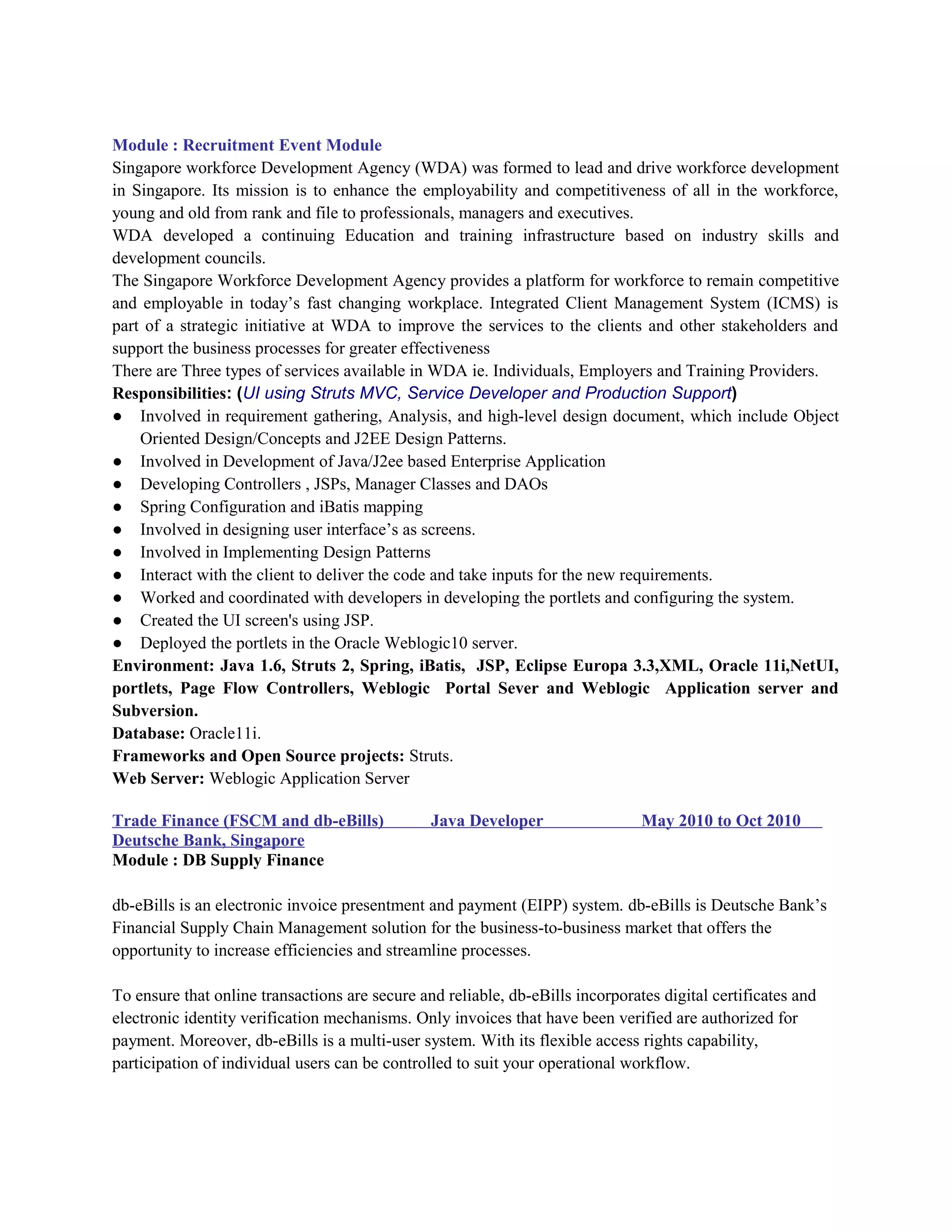 Module : Recruitment Event Module
Singapore workforce Development Agency (WDA) was formed to lead and drive workforce development
in Singapore. Its mission is to enhance the employability and competitiveness of all in the workforce,
young and old from rank and file to professionals, managers and executives.
WDA developed a continuing Education and training infrastructure based on industry skills and
development councils.
The Singapore Workforce Development Agency provides a platform for workforce to remain competitive
and employable in today’s fast changing workplace. Integrated Client Management System (ICMS) is
part of a strategic initiative at WDA to improve the services to the clients and other stakeholders and
support the business processes for greater effectiveness
There are Three types of services available in WDA ie. Individuals, Employers and Training Providers.
Responsibilities: (UI using Struts MVC, Service Developer and Production Support)
● Involved in requirement gathering, Analysis, and high-level design document, which include Object
Oriented Design/Concepts and J2EE Design Patterns.
● Involved in Development of Java/J2ee based Enterprise Application
● Developing Controllers , JSPs, Manager Classes and DAOs
● Spring Configuration and iBatis mapping
● Involved in designing user interface’s as screens.
● Involved in Implementing Design Patterns
● Interact with the client to deliver the code and take inputs for the new requirements.
● Worked and coordinated with developers in developing the portlets and configuring the system.
● Created the UI screen's using JSP.
● Deployed the portlets in the Oracle Weblogic10 server.
Environment: Java 1.6, Struts 2, Spring, iBatis, JSP, Eclipse Europa 3.3,XML, Oracle 11i,NetUI,
portlets, Page Flow Controllers, Weblogic Portal Sever and Weblogic Application server and
Subversion.
Database: Oracle11i.
Frameworks and Open Source projects: Struts.
Web Server: Weblogic Application Server
Trade Finance (FSCM and db-eBills) Java Developer May 2010 to Oct 2010
Deutsche Bank, Singapore
Module : DB Supply Finance
db-eBills is an electronic invoice presentment and payment (EIPP) system. db-eBills is Deutsche Bank’s
Financial Supply Chain Management solution for the business-to-business market that offers the
opportunity to increase efficiencies and streamline processes.
To ensure that online transactions are secure and reliable, db-eBills incorporates digital certificates and
electronic identity verification mechanisms. Only invoices that have been verified are authorized for
payment. Moreover, db-eBills is a multi-user system. With its flexible access rights capability,
participation of individual users can be controlled to suit your operational workflow.
 