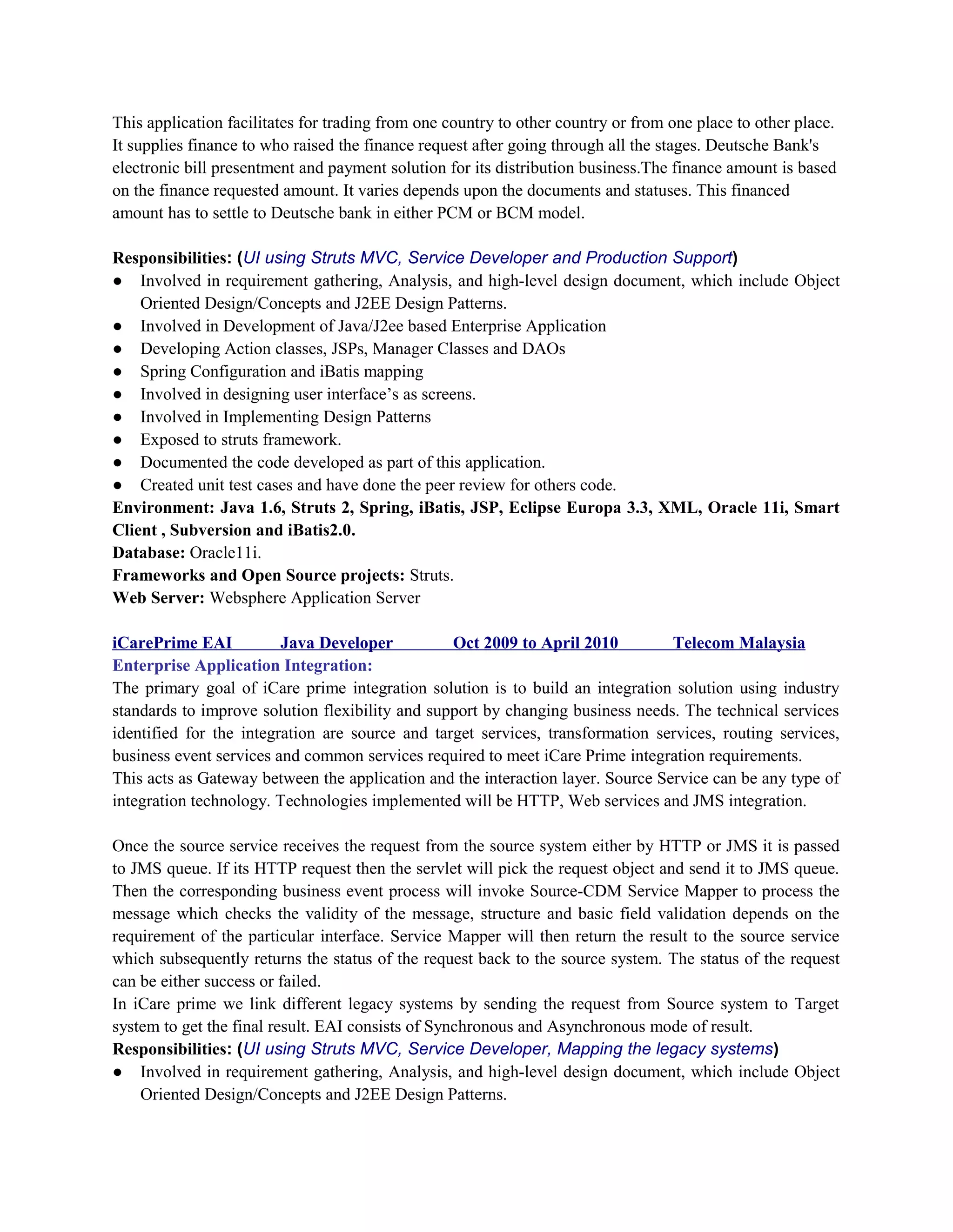 This application facilitates for trading from one country to other country or from one place to other place.
It supplies finance to who raised the finance request after going through all the stages. Deutsche Bank's
electronic bill presentment and payment solution for its distribution business.The finance amount is based
on the finance requested amount. It varies depends upon the documents and statuses. This financed
amount has to settle to Deutsche bank in either PCM or BCM model.
Responsibilities: (UI using Struts MVC, Service Developer and Production Support)
● Involved in requirement gathering, Analysis, and high-level design document, which include Object
Oriented Design/Concepts and J2EE Design Patterns.
● Involved in Development of Java/J2ee based Enterprise Application
● Developing Action classes, JSPs, Manager Classes and DAOs
● Spring Configuration and iBatis mapping
● Involved in designing user interface’s as screens.
● Involved in Implementing Design Patterns
● Exposed to struts framework.
● Documented the code developed as part of this application.
● Created unit test cases and have done the peer review for others code.
Environment: Java 1.6, Struts 2, Spring, iBatis, JSP, Eclipse Europa 3.3, XML, Oracle 11i, Smart
Client , Subversion and iBatis2.0.
Database: Oracle11i.
Frameworks and Open Source projects: Struts.
Web Server: Websphere Application Server
iCarePrime EAI Java Developer Oct 2009 to April 2010 Telecom Malaysia
Enterprise Application Integration:
The primary goal of iCare prime integration solution is to build an integration solution using industry
standards to improve solution flexibility and support by changing business needs. The technical services
identified for the integration are source and target services, transformation services, routing services,
business event services and common services required to meet iCare Prime integration requirements.
This acts as Gateway between the application and the interaction layer. Source Service can be any type of
integration technology. Technologies implemented will be HTTP, Web services and JMS integration.
Once the source service receives the request from the source system either by HTTP or JMS it is passed
to JMS queue. If its HTTP request then the servlet will pick the request object and send it to JMS queue.
Then the corresponding business event process will invoke Source-CDM Service Mapper to process the
message which checks the validity of the message, structure and basic field validation depends on the
requirement of the particular interface. Service Mapper will then return the result to the source service
which subsequently returns the status of the request back to the source system. The status of the request
can be either success or failed.
In iCare prime we link different legacy systems by sending the request from Source system to Target
system to get the final result. EAI consists of Synchronous and Asynchronous mode of result.
Responsibilities: (UI using Struts MVC, Service Developer, Mapping the legacy systems)
● Involved in requirement gathering, Analysis, and high-level design document, which include Object
Oriented Design/Concepts and J2EE Design Patterns.
 