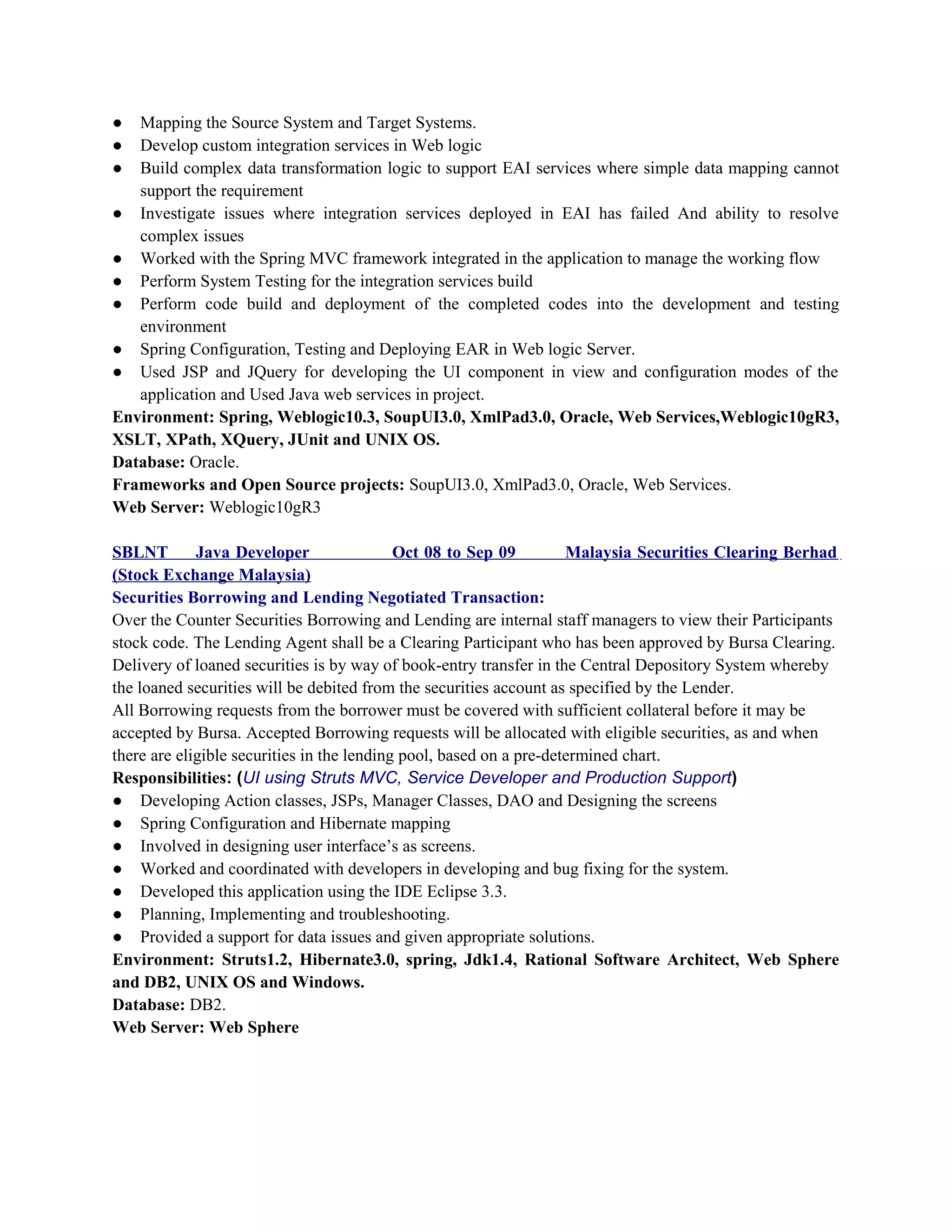 ● Mapping the Source System and Target Systems.
● Develop custom integration services in Web logic
● Build complex data transformation logic to support EAI services where simple data mapping cannot
support the requirement
● Investigate issues where integration services deployed in EAI has failed And ability to resolve
complex issues
● Worked with the Spring MVC framework integrated in the application to manage the working flow
● Perform System Testing for the integration services build
● Perform code build and deployment of the completed codes into the development and testing
environment
● Spring Configuration, Testing and Deploying EAR in Web logic Server.
● Used JSP and JQuery for developing the UI component in view and configuration modes of the
application and Used Java web services in project.
Environment: Spring, Weblogic10.3, SoupUI3.0, XmlPad3.0, Oracle, Web Services,Weblogic10gR3,
XSLT, XPath, XQuery, JUnit and UNIX OS.
Database: Oracle.
Frameworks and Open Source projects: SoupUI3.0, XmlPad3.0, Oracle, Web Services.
Web Server: Weblogic10gR3
SBLNT Java Developer Oct 08 to Sep 09 Malaysia Securities Clearing Berhad
(Stock Exchange Malaysia)
Securities Borrowing and Lending Negotiated Transaction:
Over the Counter Securities Borrowing and Lending are internal staff managers to view their Participants
stock code. The Lending Agent shall be a Clearing Participant who has been approved by Bursa Clearing.
Delivery of loaned securities is by way of book-entry transfer in the Central Depository System whereby
the loaned securities will be debited from the securities account as specified by the Lender.
All Borrowing requests from the borrower must be covered with sufficient collateral before it may be
accepted by Bursa. Accepted Borrowing requests will be allocated with eligible securities, as and when
there are eligible securities in the lending pool, based on a pre-determined chart.
Responsibilities: (UI using Struts MVC, Service Developer and Production Support)
● Developing Action classes, JSPs, Manager Classes, DAO and Designing the screens
● Spring Configuration and Hibernate mapping
● Involved in designing user interface’s as screens.
● Worked and coordinated with developers in developing and bug fixing for the system.
● Developed this application using the IDE Eclipse 3.3.
● Planning, Implementing and troubleshooting.
● Provided a support for data issues and given appropriate solutions.
Environment: Struts1.2, Hibernate3.0, spring, Jdk1.4, Rational Software Architect, Web Sphere
and DB2, UNIX OS and Windows.
Database: DB2.
Web Server: Web Sphere
 
