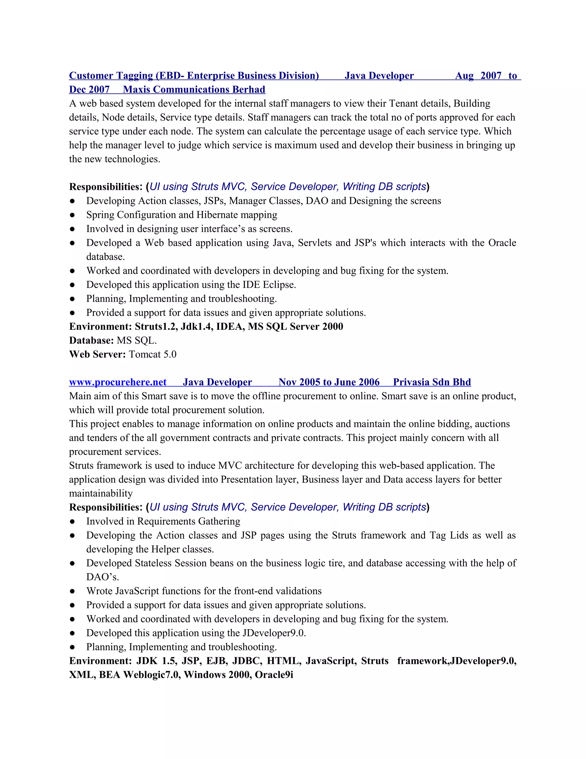 Customer Tagging (EBD- Enterprise Business Division) Java Developer Aug 2007 to
Dec 2007 Maxis Communications Berhad
A web based system developed for the internal staff managers to view their Tenant details, Building
details, Node details, Service type details. Staff managers can track the total no of ports approved for each
service type under each node. The system can calculate the percentage usage of each service type. Which
help the manager level to judge which service is maximum used and develop their business in bringing up
the new technologies.
Responsibilities: (UI using Struts MVC, Service Developer, Writing DB scripts)
● Developing Action classes, JSPs, Manager Classes, DAO and Designing the screens
● Spring Configuration and Hibernate mapping
● Involved in designing user interface’s as screens.
● Developed a Web based application using Java, Servlets and JSP's which interacts with the Oracle
database.
● Worked and coordinated with developers in developing and bug fixing for the system.
● Developed this application using the IDE Eclipse.
● Planning, Implementing and troubleshooting.
● Provided a support for data issues and given appropriate solutions.
Environment: Struts1.2, Jdk1.4, IDEA, MS SQL Server 2000
Database: MS SQL.
Web Server: Tomcat 5.0
www.procurehere.net Java Developer Nov 2005 to June 2006 Privasia Sdn Bhd
Main aim of this Smart save is to move the offline procurement to online. Smart save is an online product,
which will provide total procurement solution.
This project enables to manage information on online products and maintain the online bidding, auctions
and tenders of the all government contracts and private contracts. This project mainly concern with all
procurement services.
Struts framework is used to induce MVC architecture for developing this web-based application. The
application design was divided into Presentation layer, Business layer and Data access layers for better
maintainability
Responsibilities: (UI using Struts MVC, Service Developer, Writing DB scripts)
● Involved in Requirements Gathering
● Developing the Action classes and JSP pages using the Struts framework and Tag Lids as well as
developing the Helper classes.
● Developed Stateless Session beans on the business logic tire, and database accessing with the help of
DAO’s.
● Wrote JavaScript functions for the front-end validations
● Provided a support for data issues and given appropriate solutions.
● Worked and coordinated with developers in developing and bug fixing for the system.
● Developed this application using the JDeveloper9.0.
● Planning, Implementing and troubleshooting.
Environment: JDK 1.5, JSP, EJB, JDBC, HTML, JavaScript, Struts framework,JDeveloper9.0,
XML, BEA Weblogic7.0, Windows 2000, Oracle9i
 