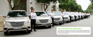 Our customers have a wide choice in type of new cars. Also, our friendly and English speaking
professional drivers will heighten your communication and cultural experience when you come
to Vietnam for business or leisure. On security, it is to be noted that your contract holds a liability
insurance for up to 1 billion VND
LONG-TERM RENTAL AGREEMENT
 