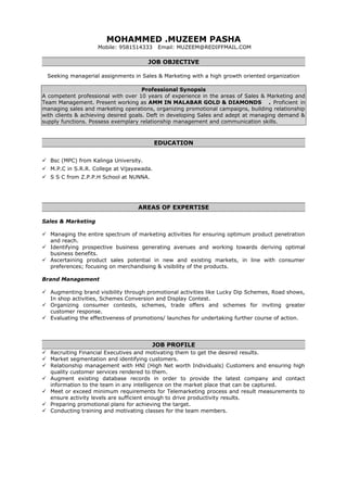 MOHAMMED .MUZEEM PASHA
Mobile: 9581514333 Email: MUZEEM@REDIFFMAIL.COM
JOB OBJECTIVE
Seeking managerial assignments in Sales & Marketing with a high growth oriented organization
Professional Synopsis
A competent professional with over 10 years of experience in the areas of Sales & Marketing and
Team Management. Present working as AMM IN MALABAR GOLD & DIAMONDS . Proficient in
managing sales and marketing operations, organizing promotional campaigns, building relationship
with clients & achieving desired goals. Deft in developing Sales and adept at managing demand &
supply functions. Possess exemplary relationship management and communication skills.
EDUCATION
 Bsc (MPC) from Kalinga University.
 M.P.C in S.R.R. College at Vijayawada.
 S S C from Z.P.P.H School at NUNNA.
AREAS OF EXPERTISE
Sales & Marketing
 Managing the entire spectrum of marketing activities for ensuring optimum product penetration
and reach.
 Identifying prospective business generating avenues and working towards deriving optimal
business benefits.
 Ascertaining product sales potential in new and existing markets, in line with consumer
preferences; focusing on merchandising & visibility of the products.
Brand Management
 Augmenting brand visibility through promotional activities like Lucky Dip Schemes, Road shows,
In shop activities, Schemes Conversion and Display Contest.
 Organizing consumer contests, schemes, trade offers and schemes for inviting greater
customer response.
 Evaluating the effectiveness of promotions/ launches for undertaking further course of action.
JOB PROFILE
 Recruiting Financial Executives and motivating them to get the desired results.
 Market segmentation and identifying customers.
 Relationship management with HNI (High Net worth Individuals) Customers and ensuring high
quality customer services rendered to them.
 Augment existing database records in order to provide the latest company and contact
information to the team in any intelligence on the market place that can be captured.
 Meet or exceed minimum requirements for Telemarketing process and result measurements to
ensure activity levels are sufficient enough to drive productivity results.
 Preparing promotional plans for achieving the target.
 Conducting training and motivating classes for the team members.
 