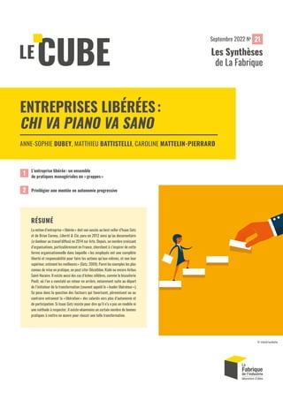 RÉSUMÉ
La notion d’entreprise «libérée» doit son succès au best-seller d’Isaac Getz
et de Brian Carney, Liberté & Cie, paru en 2012 ainsi qu’au documentaire
Le bonheur au travail diffusé en 2014 sur Arte. Depuis, un nombre croissant
d’organisations, particulièrement en France, cherchent à s’inspirer de cette
forme organisationnelle dans laquelle « les employés ont une complète
liberté et responsabilité pour faire les actions qu’eux-mêmes, et non leur
supérieur, estiment les meilleures» (Getz, 2009). Parmi les exemples les plus
connus de mise en pratique, on peut citer Décathlon, Kiabi ou encore Airbus
Saint-Nazaire. Il existe aussi des cas d’échec célèbres, comme la biscuiterie
Poult, où l’on a constaté un retour en arrière, notamment suite au départ
de l’initiateur de la transformation (souvent appelé le «leader libérateur»).
Se pose donc la question des facteurs qui favorisent, pérennisent ou au
contraire entravent la «libération» des salariés vers plus d’autonomie et
de participation. Si Isaac Getz insiste pour dire qu’il n’y a pas un modèle ni
une méthode à respecter, il existe néanmoins un certain nombre de bonnes
pratiques à mettre en œuvre pour réussir une telle transformation.
L’entreprise libérée: un ensemble
de pratiques managériales en «grappes»
1
ENTREPRISES LIBÉRÉES:
CHI VA PIANO VA SANO
ANNE-SOPHIE DUBEY, MATTHIEU BATTISTELLI, CAROLINE MATTELIN-PIERRARD
Privilégier une montée en autonomie progressive
2
© istock/sorbetto
21
Les Synthèses
de La Fabrique
Septembre 2022 No
 