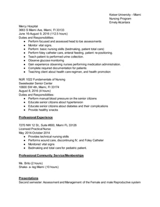 Keiser University - Miami
Nursing Program
Emely Alcantara
Mercy Hospital
3663 S Miami Ave, Miami, Fl 33133
June 16-August 9, 2016 (112.5 hours)
Duties and Responsibilities:
● Perform focused and assessed head to toe assessments
● Monitor vital signs.
● Perform basic nursing skills (bedmaking, patient total care)
● Perform foley catheter care, enteral feeding, patient re-positioning.
● Teach patient to performed urine collection.
● Observe glucose monitoring
● Gain experience observing nurses performing medication administration.
● Complete required documentation for patients
● Teaching client about health care regimen, and health promotion
NUR 1022 Fundamentals of Nursing
Sweetwater Senior Center
10600 SW 4th, Miami, Fl 33174
August 8, 2016 (4 hours)
Duties and Responsibilities:
● Perform manual blood pressure on the senior citizens
● Educate senior citizens about hypertension
● Educate senior citizens about diabetes and their complications
● Provide healthy snacks
Professional Experience
7270 NW 12 St., Suite #800, Miami FL 33126
Licensed Practical Nurse
May 2014-October 2014
● Provides technical nursing skills
● Performs wound care, discontinuing IV, and Foley Catheter
● Monitored vital signs
● Bedmaking and total care for pediatric patient.
Professional Community Service/Memberships
Ms. Brito (2 hours)
Shake- a- leg Miami (10 hours)
Presentations
Second semester: Assessment and Management of the Female and male Reproductive system
 