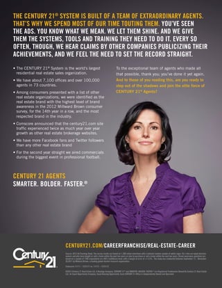 The CENTURY 21® System is built of a team of extraordinary agents.
That’s why we spend most of our time touting them. You’ve seen
the ads. You know what we mean. We let them shine. And we give
them the systems, tools and training they need to do it. Every so
often, though, we hear claims by other companies publicizing their
achievements, and we feel the need to set the record straight.
•  he CENTURY 21® System is the world’s largest
  T                                                                                     To the exceptional team of agents who made all
  residential real estate sales organization.                                           that possible, thank you; you’ve done it yet again.
•  e have about 7,100 offices and over 100,000
  W                                                                                     And to those of you reading this, are you ready to
  agents in 73 countries.                                                               step out of the shadows and join the elite force of
•  mong consumers presented with a list of other
  A                                                                                     CENTURY 21® Agents?
  real estate organizations, we were identified as the
  real estate brand with the highest level of brand
  awareness in the 2012 Millward Brown consumer
  survey, for the 14th year in a row, and the most
  respected brand in the industry.
•  omscore announced that the century21.com site
  C
  traffic experienced twice as much year over year
  growth as other real estate brokerage websites.
•  e have more Facebook fans and Twitter followers
  W
  than any other real estate brand
•  or the second year straight we aired commercials
  F
  during the biggest event in professional football.



CENTURY 21 AGENTS
SMARTER. BOLDER. FASTER.®




                               CENTURY21.COM/CAREERFRANCHISE/REAL-ESTATE-CAREER
                               Source: 2012 Ad Tracking Study. The survey results are based on 1,200 online interviews with a national random sample of adults (ages 18+) who are equal decision
                               makers and who have bought or sold a home within the past two years or plan to purchase or sell a home within the next two years. Brand awareness questions are
                               based on a sample of 1200 respondents at a 90% confidence level, with a margin of error of +/-2.4%. The study was conducted between September 12 – November
                               20,2011 by Millward Brown, a leading global market research organization.

                               Comscore 1/1/11 – 12/31/11 vs. 1/1/12 – 12/31/12

                               ©2013 Century 21 Real Estate LLC, A Realogy Company. CENTURY 21® and SMARTER. BOLDER. FASTER.® are Registered Trademarks Owned By Century 21 Real Estate
                               LLC. An Equal Opportunity Company. Equal Housing Opportunity. Each CENTURY 21 Office is Independently Owned and Operated.
 