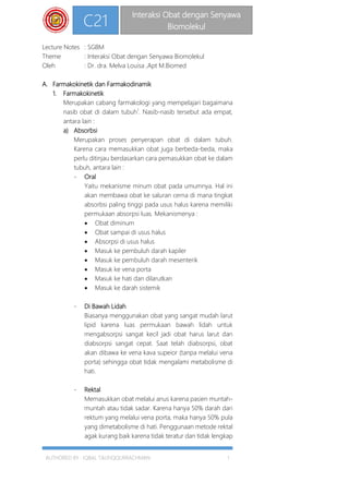 AUTHORED BY : IQBAL TAUFIQQURRACHMAN 1
C21
Interaksi Obat dengan Senyawa
Biomolekul
Lecture Notes : SGBM
Theme : Interaksi Obat dengan Senyawa Biomolekul
Oleh : Dr. dra. Melva Louisa ,Apt M.Biomed
A. Farmakokinetik dan Farmakodinamik
1. Farmakokinetik
Merupakan cabang farmakologi yang mempelajari bagaimana
nasib obat di dalam tubuh1
. Nasib-nasib tersebut ada empat,
antara lain :
a) Absorbsi
Merupakan proses penyerapan obat di dalam tubuh.
Karena cara memasukkan obat juga berbeda-beda, maka
perlu ditinjau berdasarkan cara pemasukkan obat ke dalam
tubuh, antara lain :
- Oral
Yaitu mekanisme minum obat pada umumnya. Hal ini
akan membawa obat ke saluran cerna di mana tingkat
absorbsi paling tinggi pada usus halus karena memiliki
permukaan absorpsi luas. Mekanismenya :
 Obat diminum
 Obat sampai di usus halus
 Absorpsi di usus halus
 Masuk ke pembuluh darah kapiler
 Masuk ke pembuluh darah mesenterik
 Masuk ke vena porta
 Masuk ke hati dan dilarutkan
 Masuk ke darah sistemik
- Di Bawah Lidah
Biasanya menggunakan obat yang sangat mudah larut
lipid karena luas permukaan bawah lidah untuk
mengabsorpsi sangat kecil jadi obat harus larut dan
diabsorpsi sangat cepat. Saat telah diabsorpsi, obat
akan dibawa ke vena kava supeior (tanpa melalui vena
porta) sehingga obat tidak mengalami metabolisme di
hati.
- Rektal
Memasukkan obat melalui anus karena pasien muntah-
muntah atau tidak sadar. Karena hanya 50% darah dari
rektum yang melalui vena porta, maka hanya 50% pula
yang dimetabolisme di hati. Penggunaan metode rektal
agak kurang baik karena tidak teratur dan tidak lengkap
 