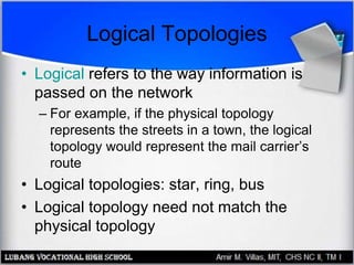 Logical Topologies
• Logical refers to the way information is
passed on the network
– For example, if the physical topology
represents the streets in a town, the logical
topology would represent the mail carrier’s
route
• Logical topologies: star, ring, bus
• Logical topology need not match the
physical topology
 