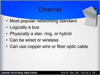 Ethernet
• Most popular networking standard
• Logically a bus
• Physically a star, ring, or hybrid
• Can be wired or wireless
• Can use copper wire or fiber optic cable
 